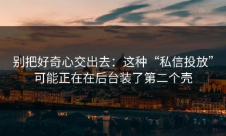 别把好奇心交出去：这种“私信投放”可能正在在后台装了第二个壳
