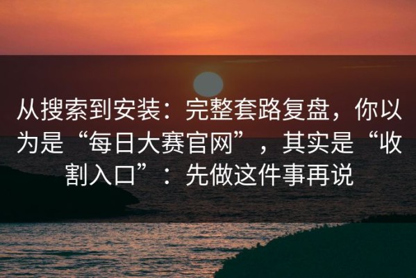从搜索到安装：完整套路复盘，你以为是“每日大赛官网”，其实是“收割入口”：先做这件事再说