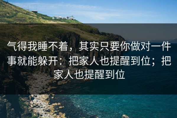 气得我睡不着，其实只要你做对一件事就能躲开：把家人也提醒到位；把家人也提醒到位