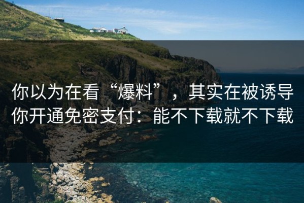 你以为在看“爆料”，其实在被诱导你开通免密支付：能不下载就不下载