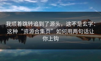 我顺着跳转追到了源头，这不是玄学：这种“资源合集页”如何用两句话让你上钩