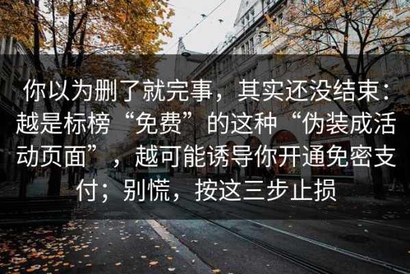 你以为删了就完事，其实还没结束：越是标榜“免费”的这种“伪装成活动页面”，越可能诱导你开通免密支付；别慌，按这三步止损