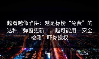 越看越像陷阱：越是标榜“免费”的这种“弹窗更新”，越可能用“安全检测”吓你授权