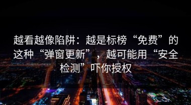 越看越像陷阱：越是标榜“免费”的这种“弹窗更新”，越可能用“安全检测”吓你授权