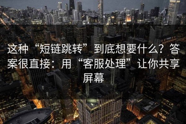 这种“短链跳转”到底想要什么？答案很直接：用“客服处理”让你共享屏幕