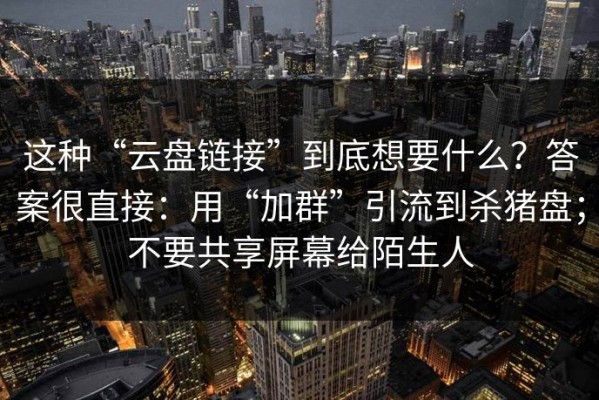 这种“云盘链接”到底想要什么？答案很直接：用“加群”引流到杀猪盘；不要共享屏幕给陌生人