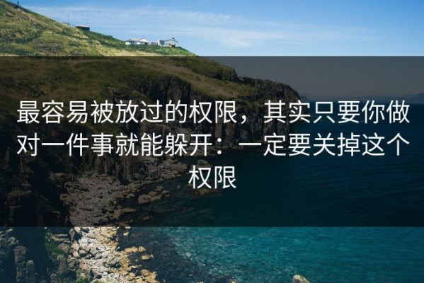 最容易被放过的权限，其实只要你做对一件事就能躲开：一定要关掉这个权限