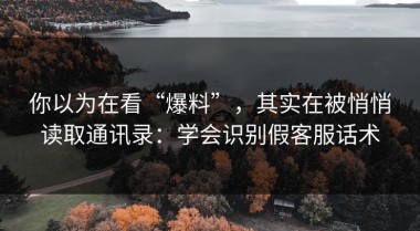 你以为在看“爆料”，其实在被悄悄读取通讯录：学会识别假客服话术