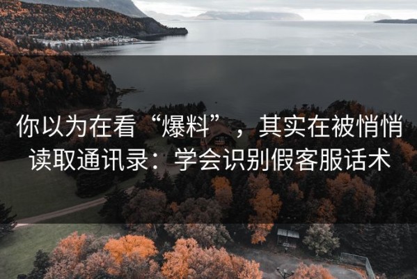 你以为在看“爆料”，其实在被悄悄读取通讯录：学会识别假客服话术