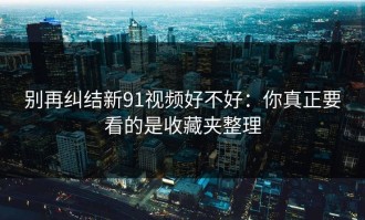 别再纠结新91视频好不好：你真正要看的是收藏夹整理
