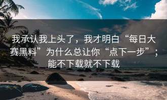 我承认我上头了，我才明白“每日大赛黑料”为什么总让你“点下一步”；能不下载就不下载