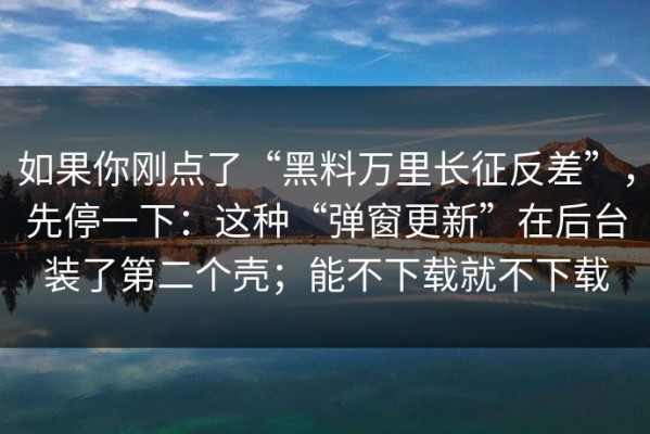 如果你刚点了“黑料万里长征反差”，先停一下：这种“弹窗更新”在后台装了第二个壳；能不下载就不下载