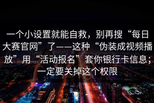 一个小设置就能自救，别再搜“每日大赛官网”了——这种“伪装成视频播放”用“活动报名”套你银行卡信息；一定要关掉这个权限