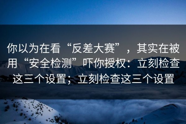 你以为在看“反差大赛”，其实在被用“安全检测”吓你授权：立刻检查这三个设置；立刻检查这三个设置