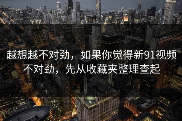 越想越不对劲，如果你觉得新91视频不对劲，先从收藏夹整理查起