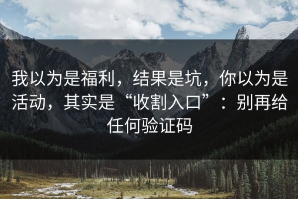 我以为是福利，结果是坑，你以为是活动，其实是“收割入口”：别再给任何验证码
