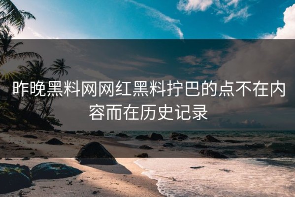 昨晚黑料网网红黑料拧巴的点不在内容而在历史记录