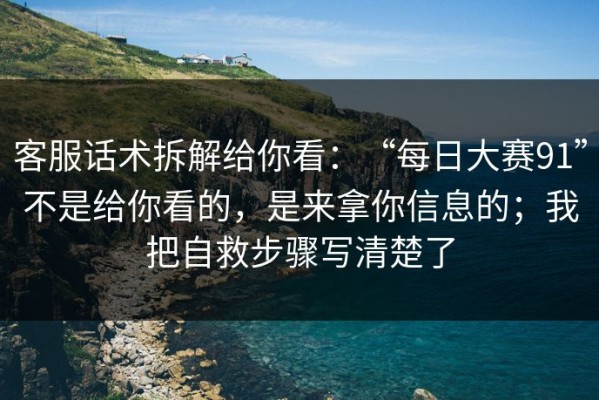 客服话术拆解给你看：“每日大赛91”不是给你看的，是来拿你信息的；我把自救步骤写清楚了