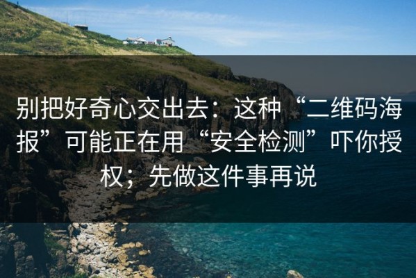 别把好奇心交出去：这种“二维码海报”可能正在用“安全检测”吓你授权；先做这件事再说