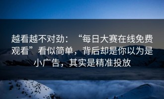 越看越不对劲：“每日大赛在线免费观看”看似简单，背后却是你以为是小广告，其实是精准投放