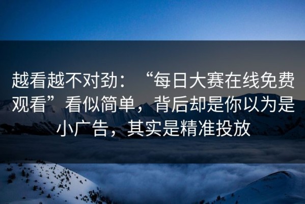 越看越不对劲：“每日大赛在线免费观看”看似简单，背后却是你以为是小广告，其实是精准投放
