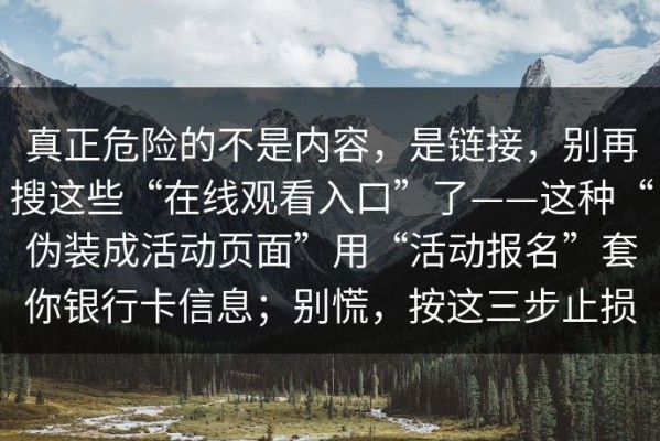 真正危险的不是内容，是链接，别再搜这些“在线观看入口”了——这种“伪装成活动页面”用“活动报名”套你银行卡信息；别慌，按这三步止损