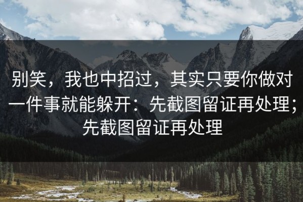别笑，我也中招过，其实只要你做对一件事就能躲开：先截图留证再处理；先截图留证再处理