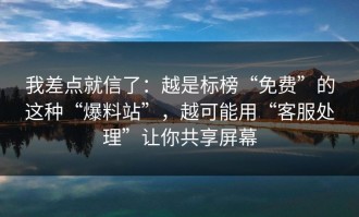 我差点就信了：越是标榜“免费”的这种“爆料站”，越可能用“客服处理”让你共享屏幕
