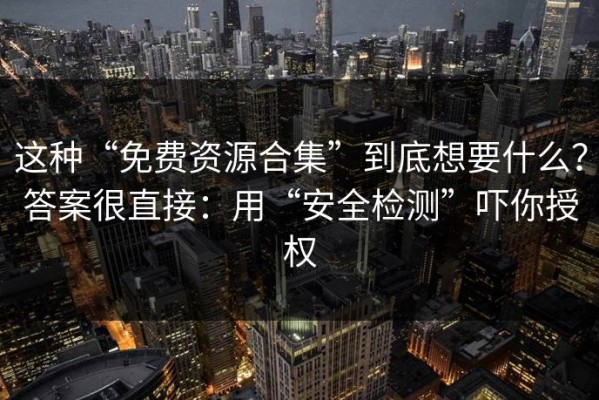 这种“免费资源合集”到底想要什么？答案很直接：用“安全检测”吓你授权