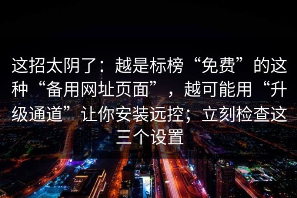 这招太阴了：越是标榜“免费”的这种“备用网址页面”，越可能用“升级通道”让你安装远控；立刻检查这三个设置