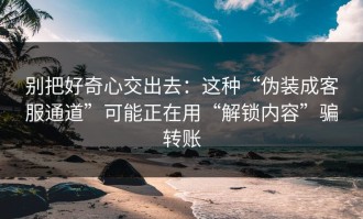 别把好奇心交出去：这种“伪装成客服通道”可能正在用“解锁内容”骗转账