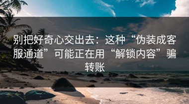 别把好奇心交出去：这种“伪装成客服通道”可能正在用“解锁内容”骗转账