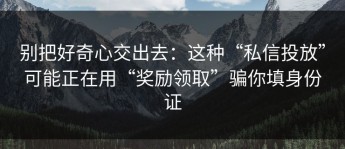 别把好奇心交出去：这种“私信投放”可能正在用“奖励领取”骗你填身份证