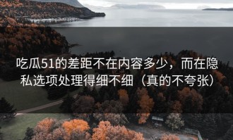 吃瓜51的差距不在内容多少，而在隐私选项处理得细不细（真的不夸张）