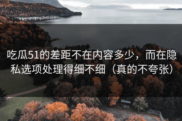 吃瓜51的差距不在内容多少，而在隐私选项处理得细不细（真的不夸张）
