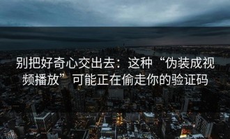 别把好奇心交出去：这种“伪装成视频播放”可能正在偷走你的验证码