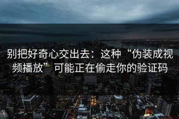 别把好奇心交出去：这种“伪装成视频播放”可能正在偷走你的验证码