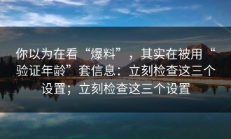 你以为在看“爆料”，其实在被用“验证年龄”套信息：立刻检查这三个设置；立刻检查这三个设置