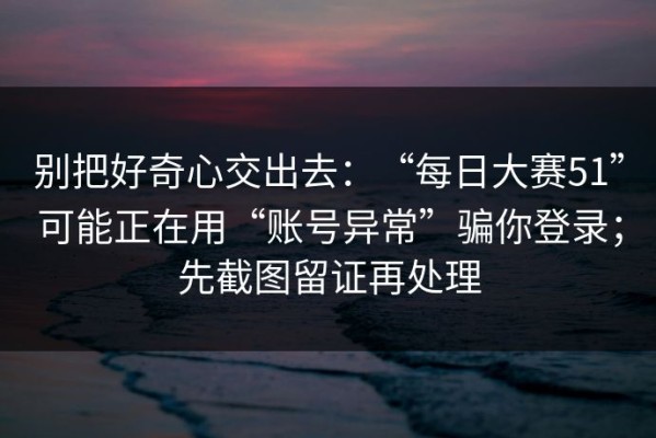 别把好奇心交出去：“每日大赛51”可能正在用“账号异常”骗你登录；先截图留证再处理