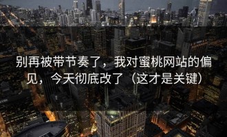 别再被带节奏了，我对蜜桃网站的偏见，今天彻底改了（这才是关键）