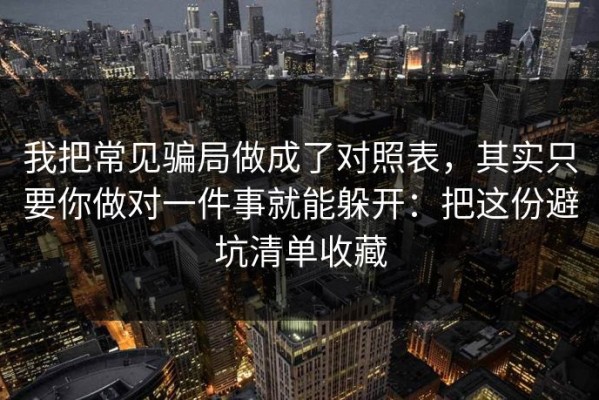 我把常见骗局做成了对照表，其实只要你做对一件事就能躲开：把这份避坑清单收藏