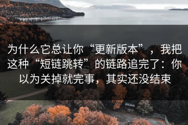 为什么它总让你“更新版本”，我把这种“短链跳转”的链路追完了：你以为关掉就完事，其实还没结束