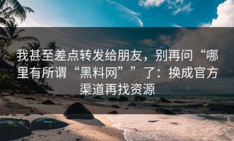 我甚至差点转发给朋友，别再问“哪里有所谓“黑料网””了：换成官方渠道再找资源
