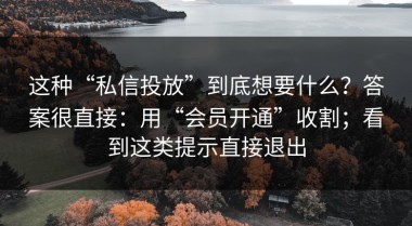 这种“私信投放”到底想要什么？答案很直接：用“会员开通”收割；看到这类提示直接退出