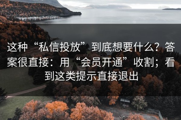 这种“私信投放”到底想要什么？答案很直接：用“会员开通”收割；看到这类提示直接退出
