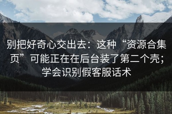 别把好奇心交出去：这种“资源合集页”可能正在在后台装了第二个壳；学会识别假客服话术