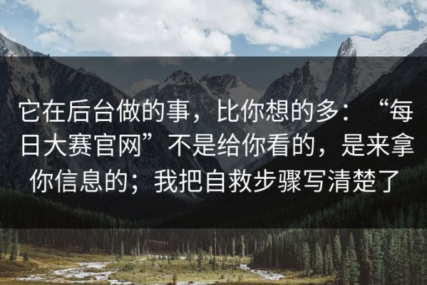 它在后台做的事，比你想的多：“每日大赛官网”不是给你看的，是来拿你信息的；我把自救步骤写清楚了