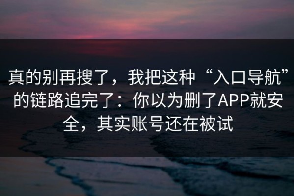 真的别再搜了，我把这种“入口导航”的链路追完了：你以为删了APP就安全，其实账号还在被试