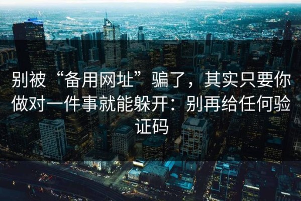 别被“备用网址”骗了，其实只要你做对一件事就能躲开：别再给任何验证码