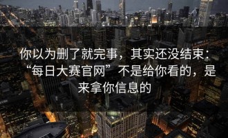 你以为删了就完事，其实还没结束：“每日大赛官网”不是给你看的，是来拿你信息的